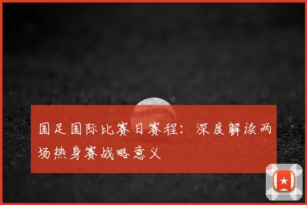 国足国际比赛日赛程:深度解读两场热身赛战略意义