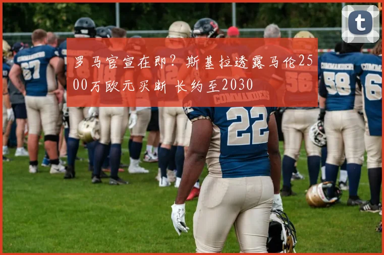 罗马官宣在即?斯基拉透露马伦2500万欧元买断 长约至2030