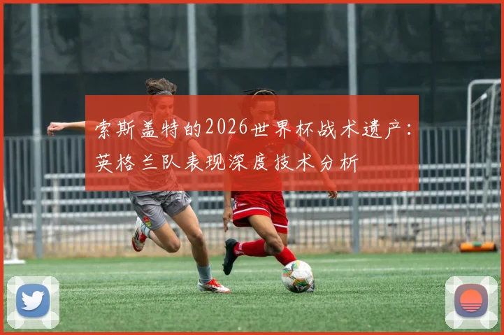 索斯盖特的2026世界杯战术遗产:英格兰队表现深度技术分析