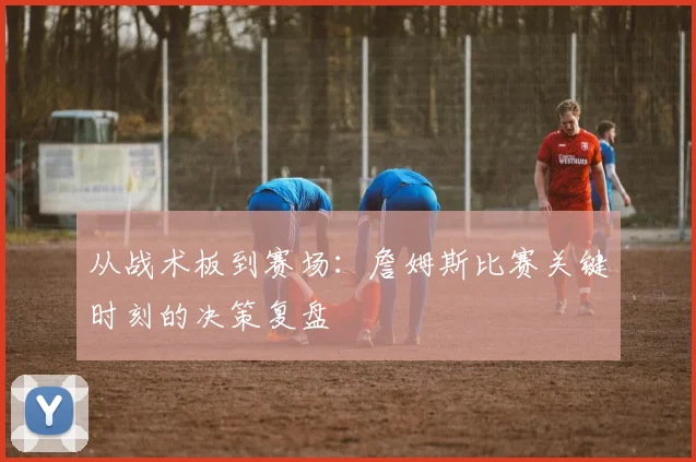从战术板到赛场:詹姆斯比赛关键时刻的决策复盘
