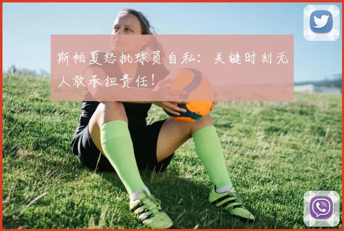 斯帕夏怒批球员自私:关键时刻无人敢承担责任!