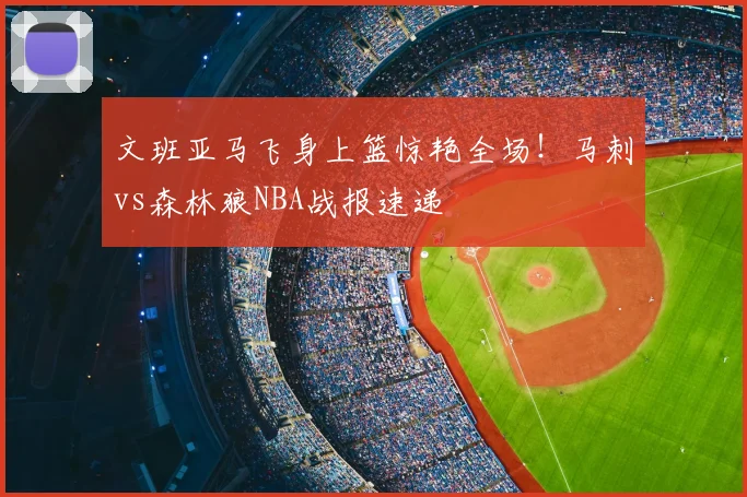 文班亚马飞身上篮惊艳全场!马刺vs森林狼NBA战报速递