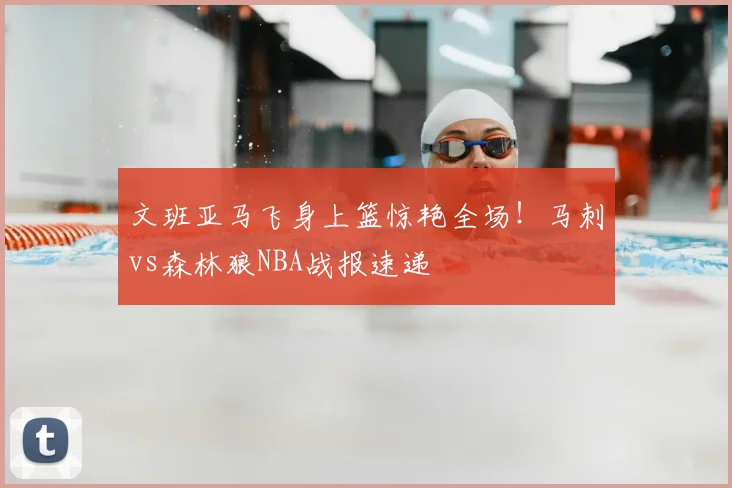 文班亚马飞身上篮惊艳全场!马刺vs森林狼NBA战报速递