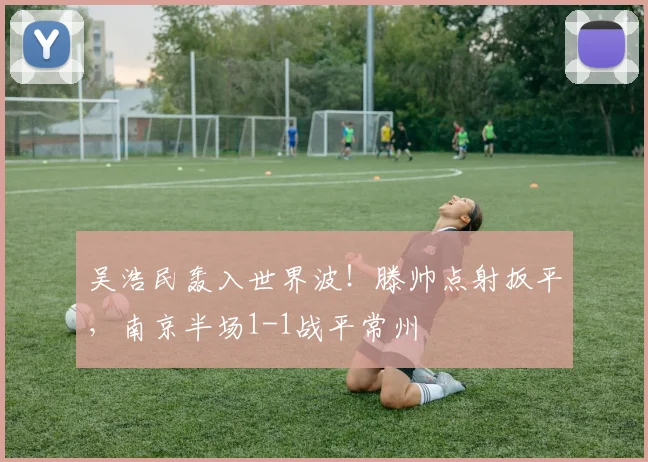 吴浩民轰入世界波！滕帅点射扳平，南京半场1-1战平常州