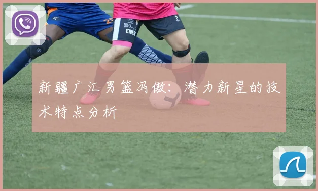 新疆广汇男篮冯傲：潜力新星的技术特点分析
