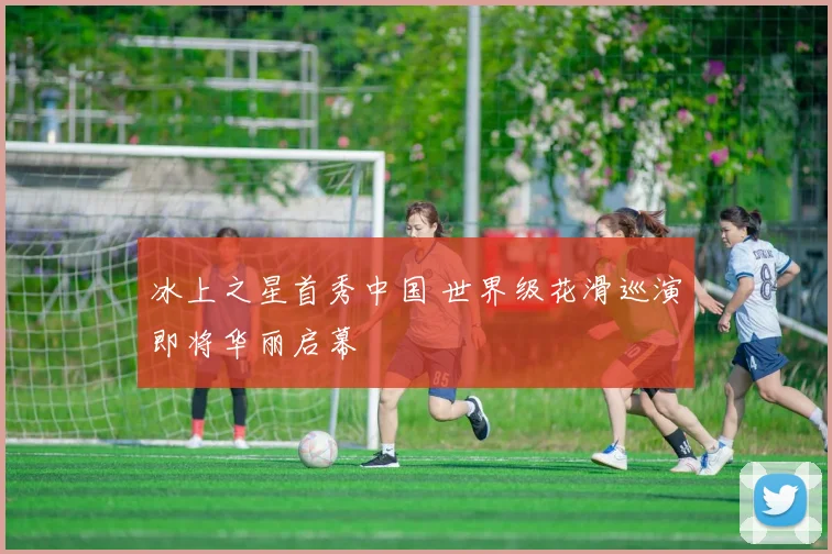 冰上之星首秀中国 世界级花滑巡演即将华丽启幕