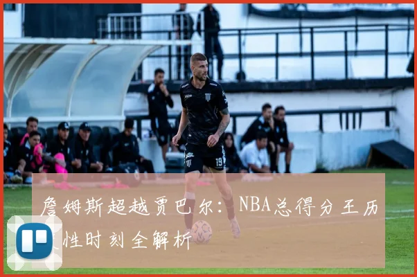詹姆斯超越贾巴尔:NBA总得分王历史性时刻全解析