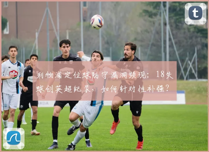 利物浦定位球防守漏洞频现：18失球创英超纪录，如何针对性补强？