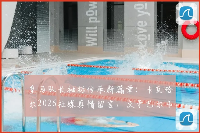 皇马队长袖标传承新篇章:卡瓦哈尔2026社媒真情留言,交予巴尔韦德令人心安,解析其领袖气质