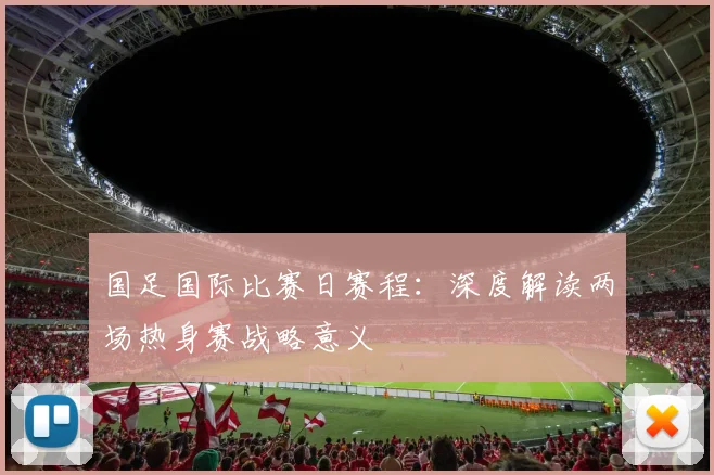 国足国际比赛日赛程:深度解读两场热身赛战略意义